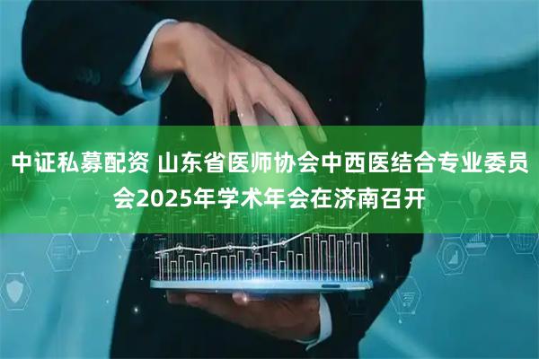 中证私募配资 山东省医师协会中西医结合专业委员会2025年学术年会在济南召开