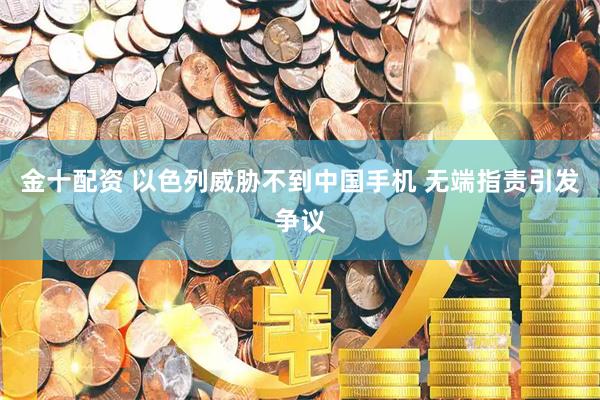 金十配资 以色列威胁不到中国手机 无端指责引发争议