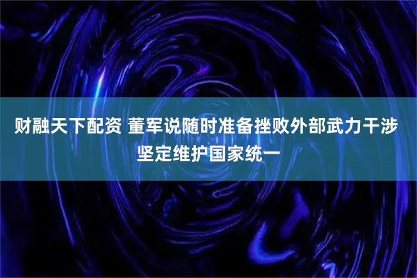 财融天下配资 董军说随时准备挫败外部武力干涉 坚定维护国家统一