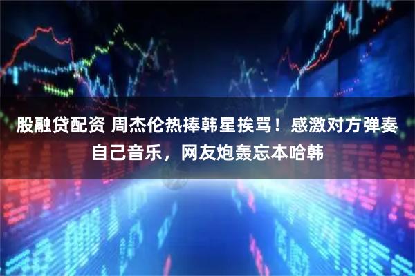 股融贷配资 周杰伦热捧韩星挨骂！感激对方弹奏自己音乐，网友炮轰忘本哈韩