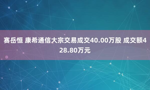 赛岳恒 康希通信大宗交易成交40.00万股 成交额428.80万元