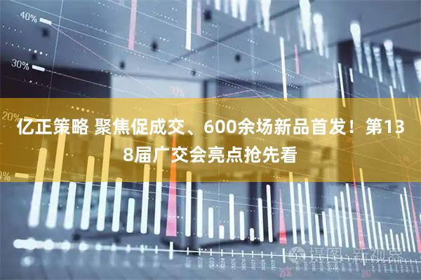 亿正策略 聚焦促成交、600余场新品首发！第138届广交会亮点抢先看