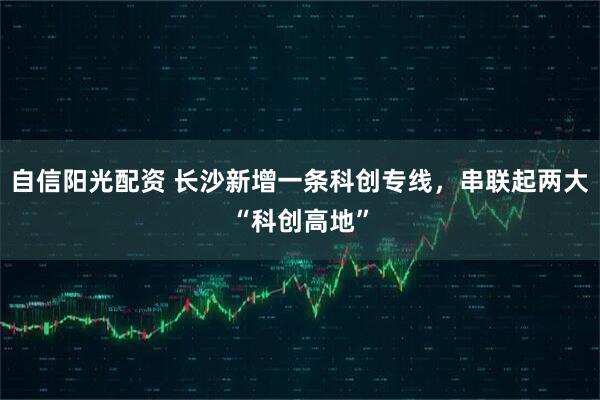 自信阳光配资 长沙新增一条科创专线，串联起两大“科创高地”
