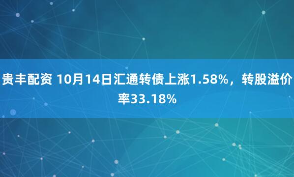 贵丰配资 10月14日汇通转债上涨1.58%，转股溢价率33.18%