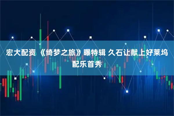 宏大配资 《绮梦之旅》曝特辑 久石让献上好莱坞配乐首秀