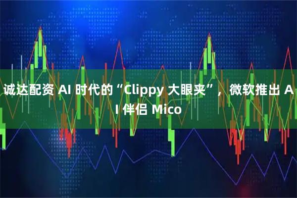 诚达配资 AI 时代的“Clippy 大眼夹”，微软推出 AI 伴侣 Mico