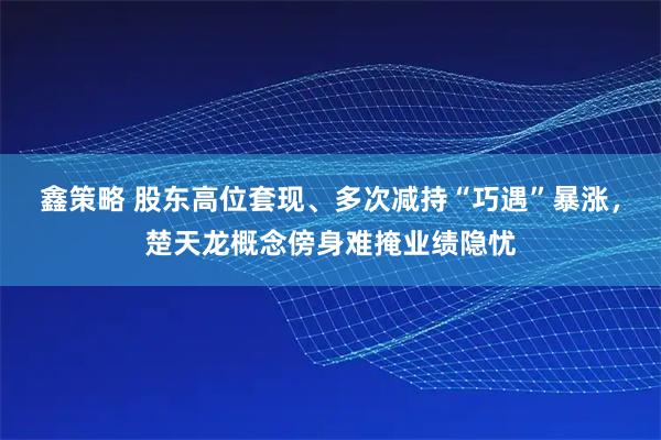 鑫策略 股东高位套现、多次减持“巧遇”暴涨，楚天龙概念傍身难掩业绩隐忧