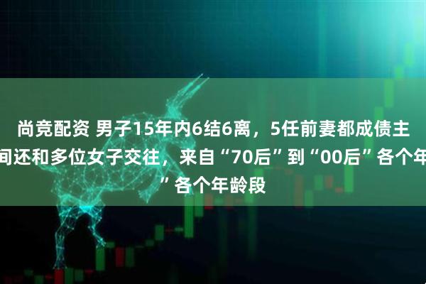 尚竞配资 男子15年内6结6离，5任前妻都成债主，期间还和多位女子交往，来自“70后”到“00后”各个年龄段