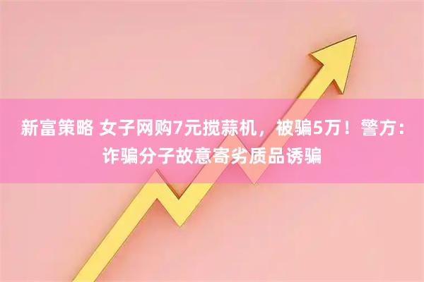 新富策略 女子网购7元搅蒜机，被骗5万！警方：诈骗分子故意寄劣质品诱骗