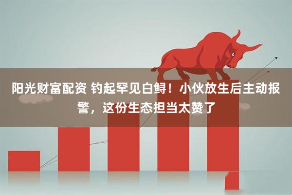 阳光财富配资 钓起罕见白鲟！小伙放生后主动报警，这份生态担当太赞了