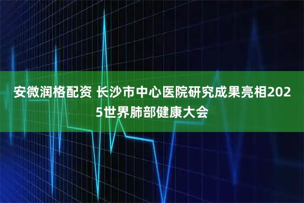 安微润格配资 长沙市中心医院研究成果亮相2025世界肺部健康大会