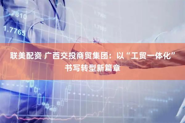 联美配资 广西交投商贸集团：以“工贸一体化”书写转型新篇章