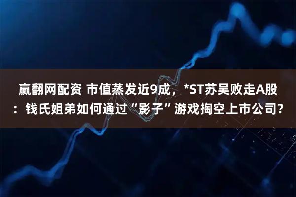 赢翻网配资 市值蒸发近9成，*ST苏吴败走A股：钱氏姐弟如何通过“影子”游戏掏空上市公司？