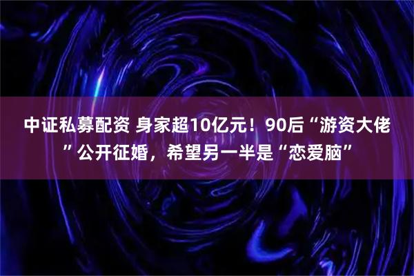 中证私募配资 身家超10亿元！90后“游资大佬”公开征婚，希望另一半是“恋爱脑”