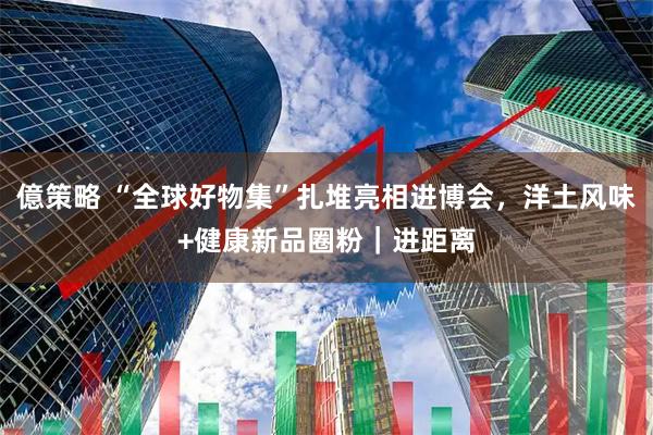 億策略 “全球好物集”扎堆亮相进博会，洋土风味+健康新品圈粉｜进距离