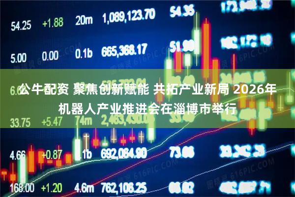 公牛配资 聚焦创新赋能 共拓产业新局 2026年机器人产业推进会在淄博市举行