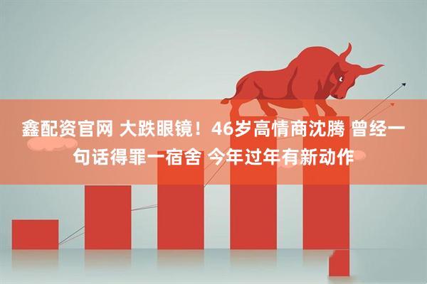 鑫配资官网 大跌眼镜！46岁高情商沈腾 曾经一句话得罪一宿舍 今年过年有新动作