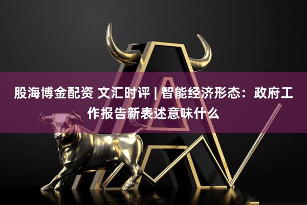 股海博金配资 文汇时评 | 智能经济形态：政府工作报告新表述意味什么