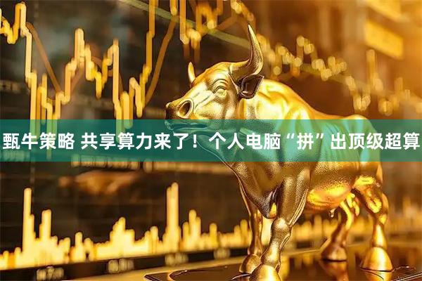 甄牛策略 共享算力来了！个人电脑“拼”出顶级超算