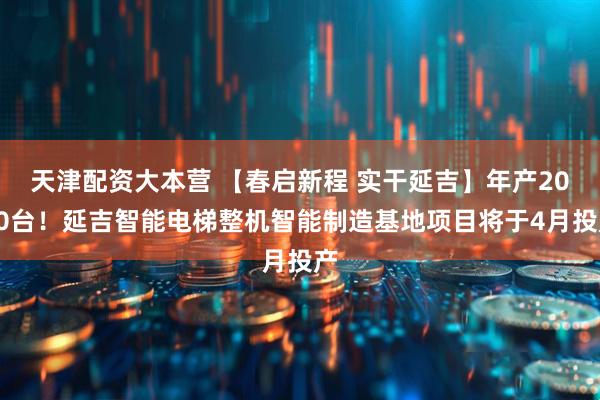 天津配资大本营 【春启新程 实干延吉】年产2000台！延吉智能电梯整机智能制造基地项目将于4月投产