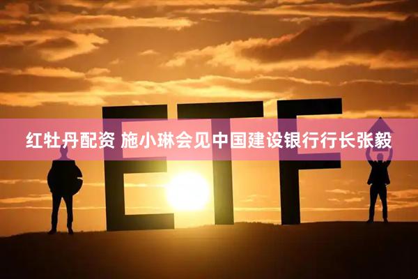 红牡丹配资 施小琳会见中国建设银行行长张毅