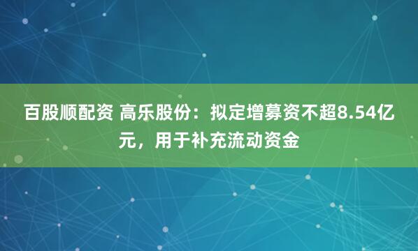 百股顺配资 高乐股份：拟定增募资不超8.54亿元，用于补充流动资金